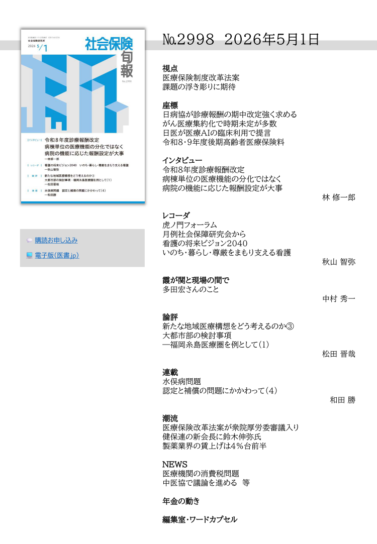 №2998 2026年5月1日
視点
医療保険制度改革法案
課題の浮き彫りに期待
座標
日病協が診療報酬の期中改定強く求める
がん医療集約化で時期未定が多数
日医が医療AIの臨床利用で提言
令和８・９年度後期高齢者医療保険料
インタビュー
令和８年度診療報酬改定
病棟単位の医療機能の分化ではなく
病院の機能に応じた報酬設定が大事
林 修一郎
レコーダ
虎ノ門フォーラム
月例社会保障研究会から
看護の将来ビジョン2040
いのち・暮らし・尊厳をまもり支える看護
秋山 智弥
霞が関と現場の間で
多田宏さんのこと
中村 秀一
論評
新たな地域医療構想をどう考えるのか③
大都市部の検討事項
―福岡糸島医療圏を例として（1）
松田 晋哉
連載
水俣病問題
認定と補償の問題にかかわって（4）
和田 勝
潮流
医療保険改革法案が衆院厚労委審議入り
健保連の新会長に鈴木伸弥氏
製薬業界の賃上げは４％台前半
NEWS
医療機関の消費税問題
中医協で議論を進める 等
年金の動き
編集室・ワードカプセル