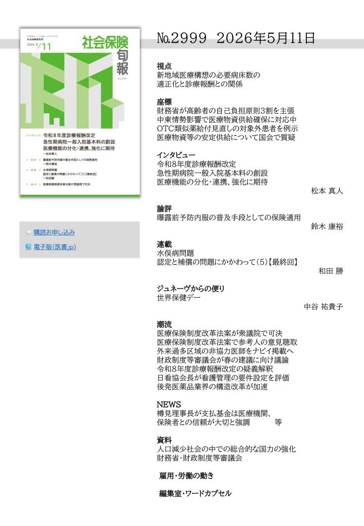 №2999 2026年5月11日
視点
新地域医療構想の必要病床数の
適正化と診療報酬との関係
座標
財務省が高齢者の自己負担原則３割を主張
中東情勢影響で医療物資供給確保に対応中
OTC類似薬給付見直しの対象外患者を例示
医療物資等の安定供給について国会で質疑
インタビュー
令和８年度診療報酬改定
急性期病院一般入院基本料の創設
医療機能の分化・連携、強化に期待
松本 真人
論評
曝露前予防内服の普及手段としての保険適用
鈴木 康裕
連載
水俣病問題
認定と補償の問題にかかわって（5）【最終回】
和田 勝
ジュネーヴからの便り
世界保健デー
中谷 祐貴子
潮流
医療保険制度改革法案が衆議院で可決
医療保険制度改革法案で参考人の意見聴取
外来過多区域の非協力医師をナビイ掲載へ
財政制度等審議会が春の建議に向け議論
令和８年度診療報酬改定の疑義解釈
日看協会長が看護管理の要件設定を評価
後発医薬品業界の構造改革が加速
NEWS
樽見理事長が支払基金は医療機関、
保険者との信頼が大切と強調 等
資料
人口減少社会の中での総合的な国力の強化
財務省・財政制度等審議会
 雇用・労働の動き
 編集室・ワードカプセル