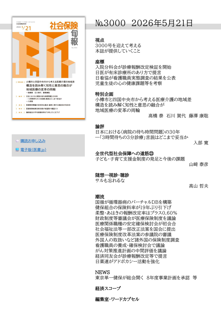 №3000　2026年5月21日

視点
3000号を迎えて考える
本誌が提供していくこと

座標
入院分科会が診療報酬改定検証を開始
日医が有床診療所のあり方で提言
日看協が看護職員実態調査の結果を公表
児童生徒の心の健康課題等を考察

特別企画
小樽市と四国中央市から考える医療介護の地域差
構造を読み解く知性と意思の融合が
地域医療の変革の両輪
高橋 泰　石川 賀代　藤澤 康聡 

論評
日本における〈病院の待ち時間問題〉の30年
―「３時間待ちの３分診療」言説はどこまで妥当か
入部 寛 

全世代型社会保障への道筋㉓
子ども・子育て支援金制度の発足と今後の課題
山﨑 泰彦 

随想―視診・聴診
サルも忘れるな
高山 哲夫 

潮流
国循が循環器病のバーチャルDBを構築
健保組合の保険料率が19年ぶり引下げ
柔整・あはきの報酬改定率はプラス0.60％
財政制度等審議会が医療保険制度を議論
医療関係職種の安定確保検討会が初会合
社会福祉法等一部改正法案を国会に提出
医療保険制度改革法案の参議院の審議
外国人の取扱いなど諸外国の保険制度調査
看護職員の養成・確保検討会で議論
がん対策推進計画の中間評価を議論
経済同友会が診療報酬改定等で提言
日薬連がアドボカシー活動を強化

NEWS
東京単一健保が総会開く　８年度事業計画を承認　等

経済スコープ

編集室・ワードカプセル


