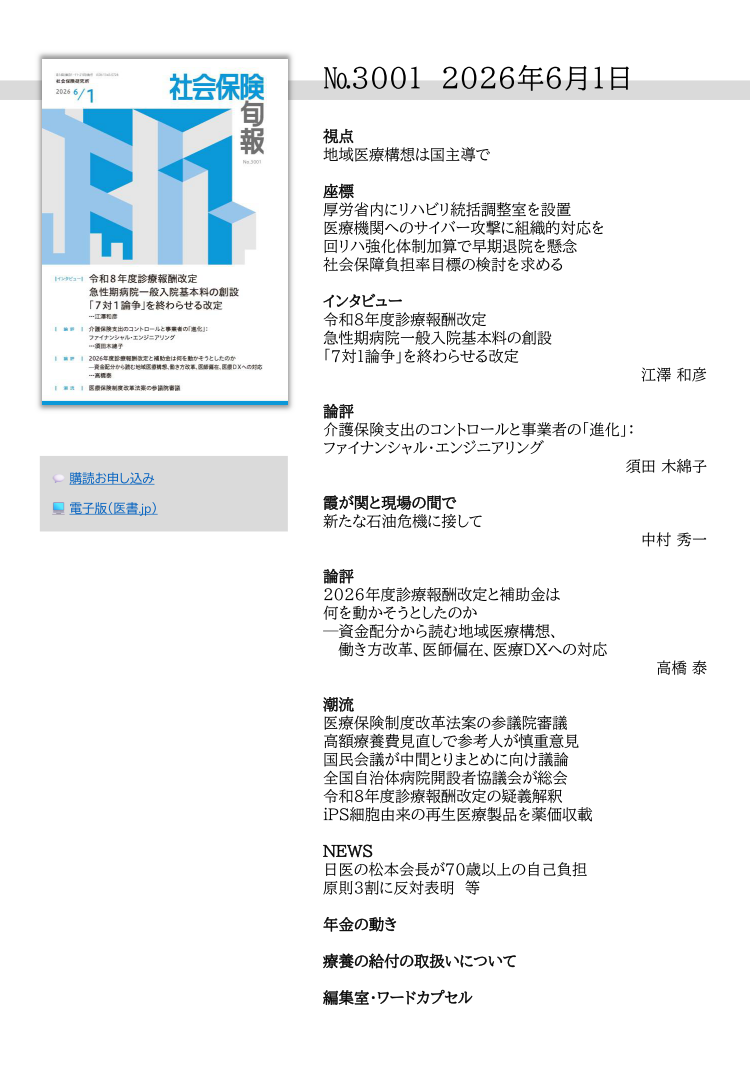 №3001 2026年6月1日
視点
地域医療構想は国主導で
座標
厚労省内にリハビリ統括調整室を設置
医療機関へのサイバー攻撃に組織的対応を
回リハ強化体制加算で早期退院を懸念
社会保障負担率目標の検討を求める
インタビュー
令和８年度診療報酬改定
急性期病院一般入院基本料の創設
「７対１論争」を終わらせる改定
江澤 和彦
論評
介護保険支出のコントロールと事業者の「進化」：
ファイナンシャル・エンジニアリング
須田 木綿子
霞が関と現場の間で
新たな石油危機に接して
中村 秀一
論評
2026年度診療報酬改定と補助金は
何を動かそうとしたのか
─資金配分から読む地域医療構想、
働き方改革、医師偏在、医療DXへの対応
高橋 泰
潮流
医療保険制度改革法案の参議院審議
高額療養費見直しで参考人が慎重意見
国民会議が中間とりまとめに向け議論
全国自治体病院開設者協議会が総会
令和８年度診療報酬改定の疑義解釈
iPS細胞由来の再生医療製品を薬価収載
NEWS
日医の松本会長が70歳以上の自己負担
原則３割に反対表明 等
年金の動き
療養の給付の取扱いについて
編集室・ワードカプセル