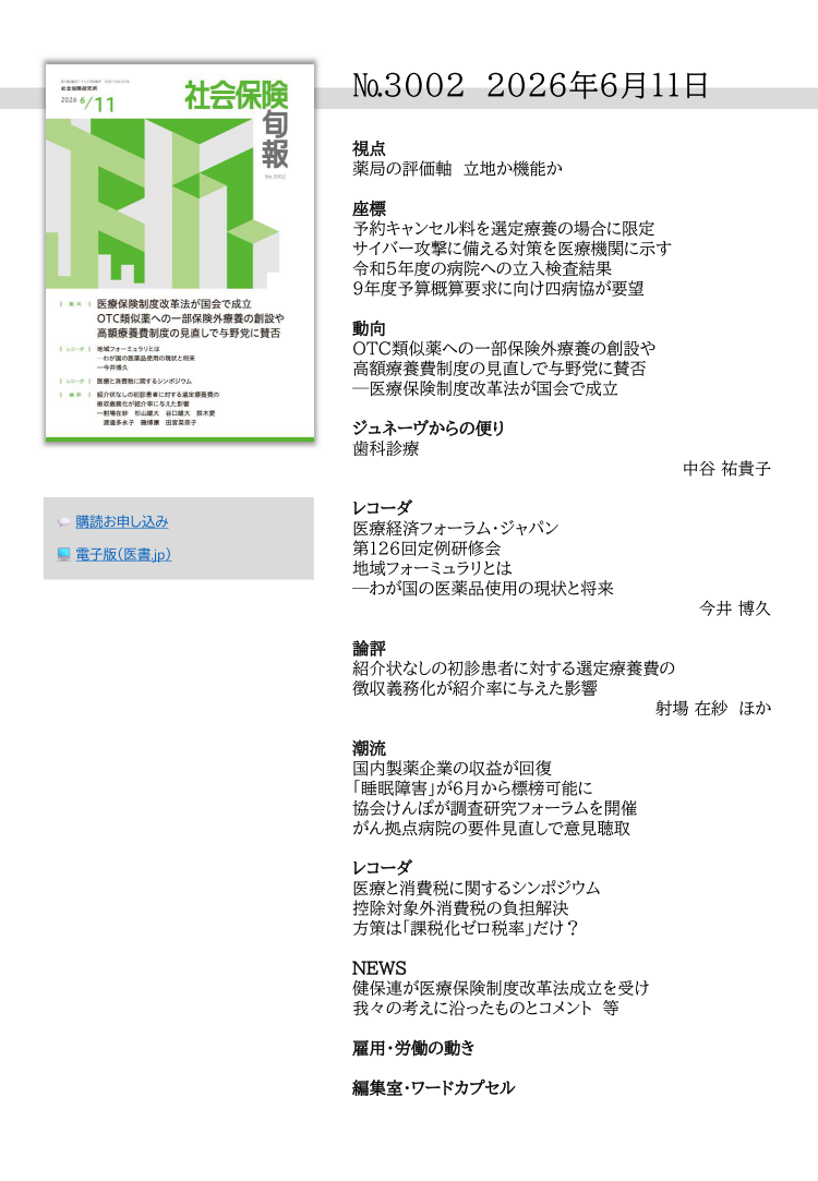 №3002 2026年6月11日
視点
薬局の評価軸 立地か機能か
座標
予約キャンセル料を選定療養の場合に限定
サイバー攻撃に備える対策を医療機関に示す
令和５年度の病院への立入検査結果
９年度予算概算要求に向け四病協が要望
動向
OTC類似薬への一部保険外療養の創設や
高額療養費制度の見直しで与野党に賛否
─医療保険制度改革法が国会で成立
ジュネーヴからの便り
歯科診療
中谷 祐貴子
レコーダ
医療経済フォーラム・ジャパン
第126回定例研修会
地域フォーミュラリとは
─わが国の医薬品使用の現状と将来
今井 博久
論評
紹介状なしの初診患者に対する選定療養費の
徴収義務化が紹介率に与えた影響
射場 在紗 ほか
潮流
国内製薬企業の収益が回復
「睡眠障害」が６月から標榜可能に
協会けんぽが調査研究フォーラムを開催
がん拠点病院の要件見直しで意見聴取
レコーダ
医療と消費税に関するシンポジウム
控除対象外消費税の負担解決
方策は「課税化ゼロ税率」だけ？
NEWS
健保連が医療保険制度改革法成立を受け
我々の考えに沿ったものとコメント 等
雇用・労働の動き
編集室・ワードカプセル