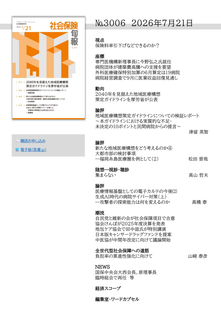 №3006 2026年7月21日
視点
保険料率引下げなどできるのか？
座標
専門医機構新理事長に今野弘之氏就任
病院団体が建築費高騰への支援を要望
外科医療確保特別加算の６月算定は19病院
病院経営調査で９月に医業収益回復見通し
動向
2040年を見据えた地域医療構想
策定ガイドラインを厚労省が公表
論評
地域医療構想策定ガイドラインについての検証レポート
～本ガイドラインにおける実質的な不足・
未決定の10ポイントと民間病院からの提言～
津留 英智
論評
新たな地域医療構想をどう考えるのか④
大都市部の検討事項
―福岡糸島医療圏を例として（2） 松田 晋哉
随想―視診・聴診
集まらない 高山 哲夫
論評
医療情報基盤としての電子カルテの今後⑵
生成AI時代の病院サイバー対策（上）
―攻撃者の探索能力は何を変えるのか 高橋 泰
潮流
自民党と維新の会が社会保障項目で合意
協会けんぽが2025年度決算を発表
地包ケア協会で田中滋氏が特別講演
日本版キャンサードラッグファンドを提案
中医協が中間年改定に向けて議論開始
全世代型社会保障への道筋
負担率の累進性強化に向けて 山﨑 泰彦
NEWS
国保中央会大西会長、原理事長
臨時総会で再任 等
経済スコープ
編集室・ワードカプセル