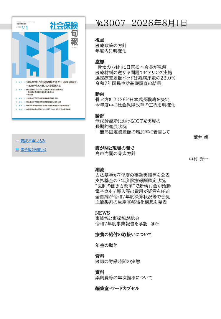№3007 2026年8月1日
視点
医療政策の方針
年度内に明確化
座標
「骨太の方針」に日医松本会長が見解
医療材料の逆ザヤ問題でヒアリング実施
選定療養差額ベッドは総病床数の23.0％
令和７年国民生活基礎調査の結果
動向
骨太方針2026と日本成長戦略を決定
今年度中に社会保障改革の工程を明確化
論評
無床診療所におけるICT充実度の
長期的進展状況
―無形固定資産額の増加率に着目して
荒井 耕
霞が関と現場の間で
高市内閣の骨太方針
中村 秀一
潮流
支払基金が７年度の事業実績等を公表
支払基金の７年度診療報酬確定状況
“医師の働き方改革”で新検討会が始動
電子カルテ導入等の費用が経営を圧迫
全自病が令和７年度決算状況等で会見
血液製剤の生産基盤強化構想を発表
NEWS
東総協と東振協が総会
令和７年度事業報告を承認 ほか
療養の給付の取扱いについて
年金の動き
資料
医師の労働時間の実態
資料
薬剤費等の年次推移について
編集室・ワードカプセル