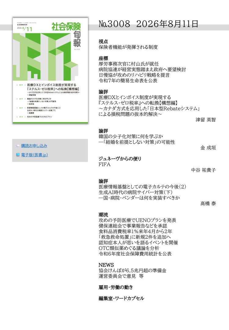 №3008 2026年8月11日
視点
保険者機能が発揮される制度
座標
厚労事務次官に村山氏が就任
病院協連が経営実態踏まえ政府へ要望検討
日慢協が攻めのリハビリ戦略を提言
令和７年の簡易生命表を公表
論評
医療DXとインボイス制度が実現する
『ステルス・ゼロ税率』への転換【構想編】
～カナダ方式を応用した「日本型Rebateシステム」
による損税問題の抜本的解決～
津留 英智
論評
韓国の少子化対策に何を学ぶか
―「結婚を前提としない対策」の可能性
金 成垣
ジュネーヴからの便り
FIFA
中谷 祐貴子
論評
医療情報基盤としての電子カルテの今後（２）
生成AI時代の病院サイバー対策（下）
―国・病院・ベンダーは何を実装すべきか
高橋 泰
潮流
攻めの予防医療でUENOプランを発表
健保連総会で事業報告などを承認
食料品消費税率１％来年４月から２年
「救急救命処置」に新規２件を追加へ
認知症本人が思いを語るイベントを開催
OTC類似薬めぐる議論を分析
令和６年度社会保障費用統計を公表
NEWS
協会けんぽが6.5兆円超の準備金
運営委員会で意見 等
雇用・労働の動き
編集室・ワードカプセル
