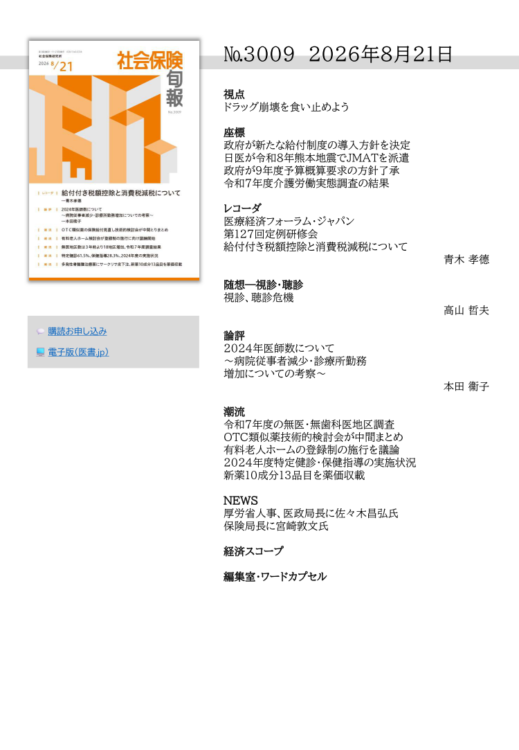 №3009 2026年8月21日
視点
ドラッグ崩壊を食い止めよう
座標
政府が新たな給付制度の導入方針を決定
日医が令和８年熊本地震でJMATを派遣
政府が９年度予算概算要求の方針了承
令和７年度介護労働実態調査の結果
レコーダ
医療経済フォーラム・ジャパン
第127回定例研修会
給付付き税額控除と消費税減税について
青木 孝德
随想―視診・聴診
視診、聴診危機
高山 哲夫
論評
2024年医師数について
～病院従事者減少・診療所勤務
増加についての考察～
本田 衞子
潮流
令和７年度の無医・無歯科医地区調査
OTC類似薬技術的検討会が中間まとめ
有料老人ホームの登録制の施行を議論
2024年度特定健診・保健指導の実施状況
新薬10成分13品目を薬価収載
NEWS
厚労省人事、医政局長に佐々木昌弘氏
保険局長に宮崎敦文氏
経済スコープ
編集室・ワードカプセル
