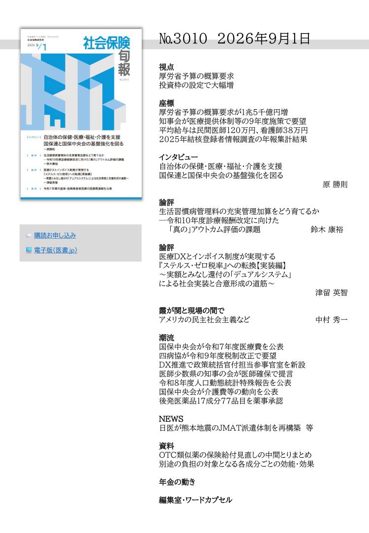 №3010 2026年9月1日
視点
厚労省予算の概算要求
投資枠の設定で大幅増
座標
厚労省予算の概算要求が１兆５千億円増
知事会が医療提供体制等の９年度施策で要望
平均給与は民間医師120万円、看護師38万円
2025年結核登録者情報調査の年報集計結果
インタビュー
自治体の保健・医療・福祉・介護を支援
国保連と国保中央会の基盤強化を図る
原 勝則
論評
生活習慣病管理料の充実管理加算をどう育てるか
─令和10年度診療報酬改定に向けた
「真の」アウトカム評価の課題 鈴木 康裕
論評
医療DXとインボイス制度が実現する
『ステルス・ゼロ税率』への転換【実装編】
～実額とみなし還付の「デュアルシステム」
による社会実装と合意形成の道筋～
津留 英智
霞が関と現場の間で
アメリカの民主社会主義など 中村 秀一
潮流
国保中央会が令和７年度医療費を公表
四病協が令和９年度税制改正で要望
DX推進で政策統括官付担当参事官室を新設
医師少数県の知事の会が医師確保で提言
令和８年度人口動態統計特殊報告を公表
国保中央会が介護費等の動向を公表
後発医薬品17成分77品目を薬事承認
NEWS
日医が熊本地震のJMAT派遣体制を再構築 等
資料
OTC類似薬の保険給付見直しの中間とりまとめ
別途の負担の対象となる各成分ごとの効能・効果
年金の動き
編集室・ワードカプセル