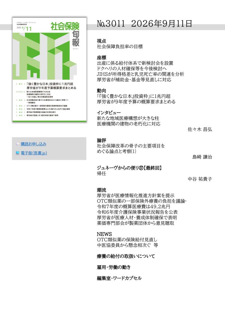 №3011 2026年9月11日
視点
社会保障負担率の目標
座標
出産に係る給付体系で新検討会を設置
ドクヘリの人材確保等を今後検討へ
JIHSが所得格差と乳児死亡率の関連を分析
厚労省が補助金・基金等見直しに対応
動向
「『強く豊かな日本』投資枠」に１兆円超
厚労省が９年度予算の概算要求まとめる
インタビュー
新たな地域医療構想が大きな柱
医療機関の建物の老朽化に対応
佐々木 昌弘
論評
社会保障改革の骨子の主要項目を
めぐる論点と考察⑴
島崎 謙治
ジュネーヴからの便り㊲【最終回】
帰任
中谷 祐貴子
潮流
厚労省が医療情報化推進方針案を提示
OTC類似薬の一部保険外療養の負担を議論·
令和７年度の概算医療費は49.2兆円
令和６年度介護保険事業状況報告を公表
厚労省が医療人材・養成体制確保で表明
薬価専門部会が製薬団体から意見聴取
NEWS
OTC類似薬の保険給付見直し
中医協委員から懸念相次ぐ 等
療養の給付の取扱いについて
雇用・労働の動き
編集室・ワードカプセル