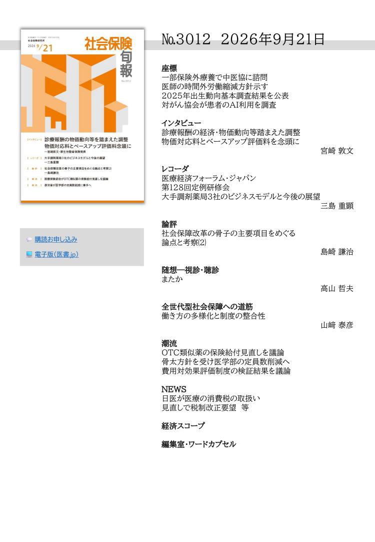 №3012 2026年9月21日
座標
一部保険外療養で中医協に諮問
医師の時間外労働縮減方針示す
2025年出生動向基本調査結果を公表
対がん協会が患者のAI利用を調査
インタビュー
診療報酬の経済・物価動向等踏まえた調整
物価対応料とベースアップ評価料を念頭に
宮崎 敦文
レコーダ
医療経済フォーラム・ジャパン
第128回定例研修会
大手調剤薬局３社のビジネスモデルと今後の展望
三島 重顕
論評
社会保障改革の骨子の主要項目をめぐる
論点と考察⑵
島崎 謙治
随想―視診・聴診
またか
高山 哲夫
全世代型社会保障への道筋
働き方の多様化と制度の整合性
山﨑 泰彦
潮流
OTC類似薬の保険給付見直しを議論
骨太方針を受け医学部の定員数削減へ
費用対効果評価制度の検証結果を議論
NEWS
日医が医療の消費税の取扱い
見直しで税制改正要望 等
経済スコープ
編集室・ワードカプセル