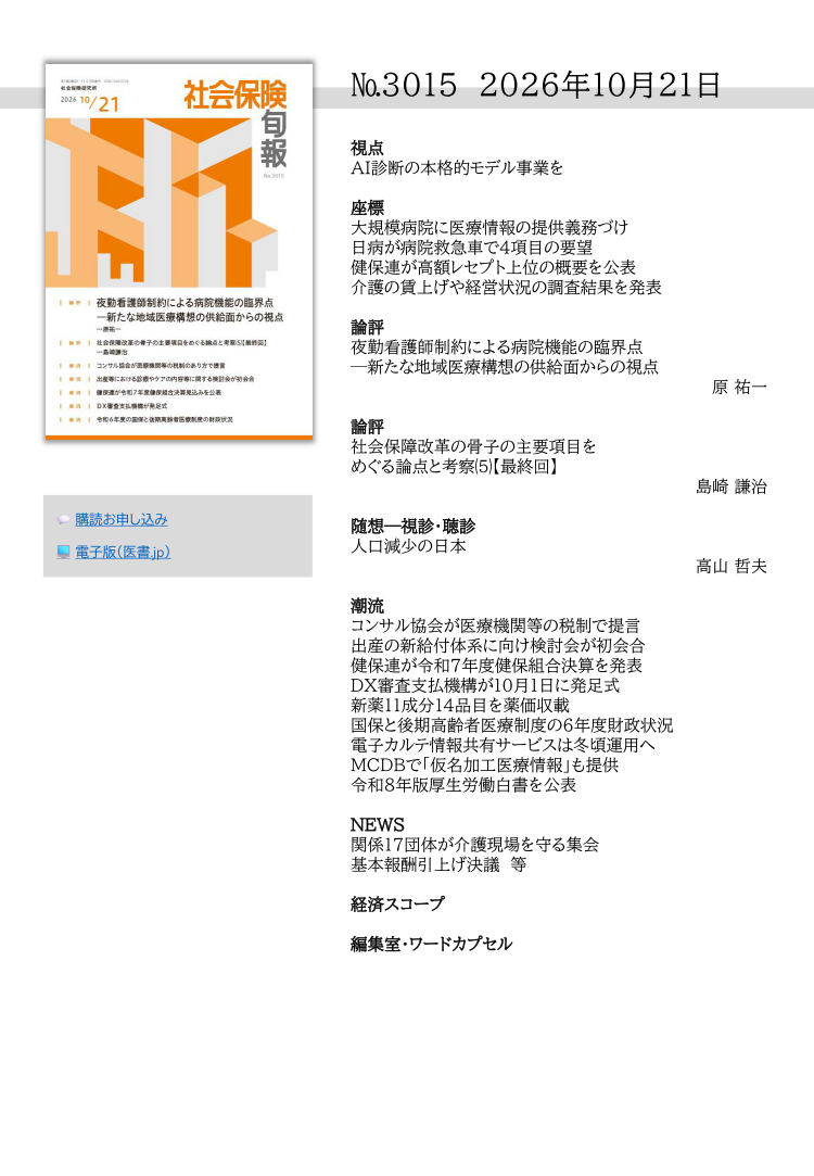 №3015 2026年10月21日
視点
AI診断の本格的モデル事業を
座標
大規模病院に医療情報の提供義務づけ
日病が病院救急車で４項目の要望
健保連が高額レセプト上位の概要を公表
介護の賃上げや経営状況の調査結果を発表
論評
夜勤看護師制約による病院機能の臨界点
─新たな地域医療構想の供給面からの視点
原 祐一
論評
社会保障改革の骨子の主要項目を
めぐる論点と考察⑸【最終回】
島崎 謙治
随想―視診・聴診
人口減少の日本
高山 哲夫
潮流
コンサル協会が医療機関等の税制で提言
出産の新給付体系に向け検討会が初会合
健保連が令和７年度健保組合決算を発表
DX審査支払機構が10月１日に発足式
新薬11成分14品目を薬価収載
国保と後期高齢者医療制度の６年度財政状況
電子カルテ情報共有サービスは冬頃運用へ
MCDBで「仮名加工医療情報」も提供
令和８年版厚生労働白書を公表
NEWS
関係17団体が介護現場を守る集会
基本報酬引上げ決議 等
経済スコープ
編集室・ワードカプセル